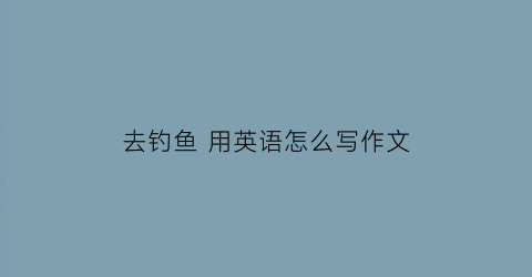 去钓鱼用英语怎么写作文(去钓鱼的英语)